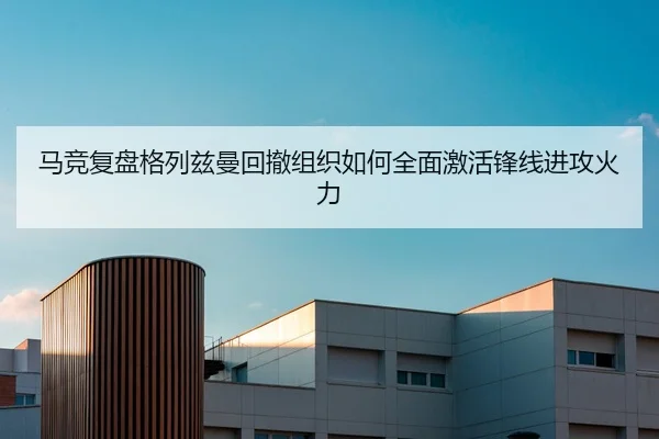 马竞复盘格列兹曼回撤组织如何全面激活锋线进攻火力