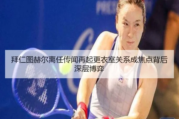 拜仁图赫尔离任传闻再起更衣室关系成焦点背后深层博弈