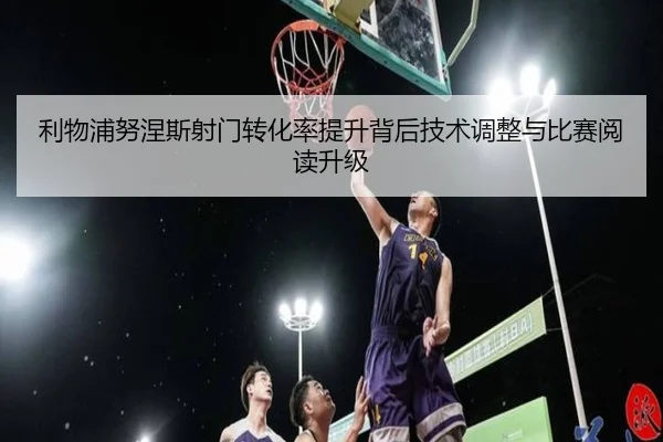 利物浦努涅斯射门转化率提升背后技术调整与比赛阅读升级