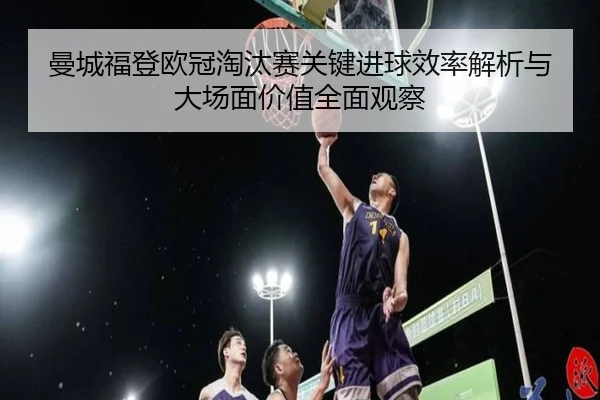曼城福登欧冠淘汰赛关键进球效率解析与大场面价值全面观察
