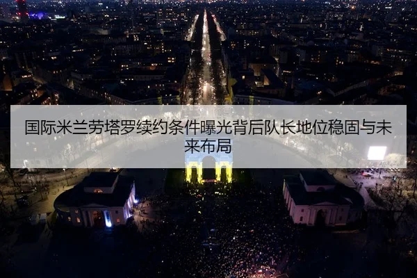 国际米兰劳塔罗续约条件曝光背后队长地位稳固与未来布局