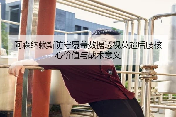 阿森纳赖斯防守覆盖数据透视英超后腰核心价值与战术意义