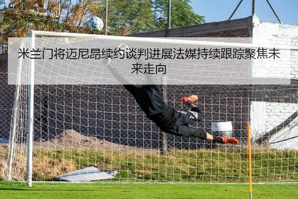 米兰门将迈尼昂续约谈判进展法媒持续跟踪聚焦未来走向