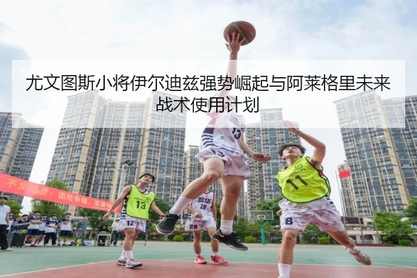 尤文图斯小将伊尔迪兹强势崛起与阿莱格里未来战术使用计划