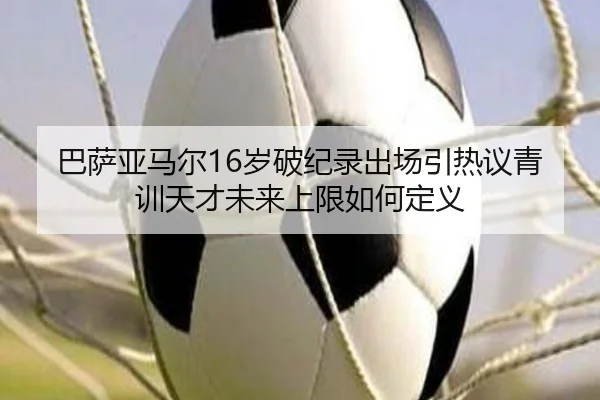 巴萨亚马尔16岁破纪录出场引热议青训天才未来上限如何定义