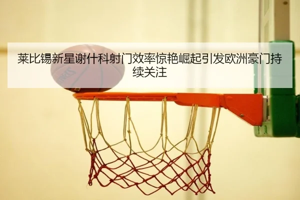 莱比锡新星谢什科射门效率惊艳崛起引发欧洲豪门持续关注