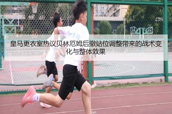 皇马更衣室热议贝林厄姆后撤站位调整带来的战术变化与整体效果