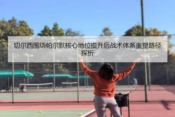 切尔西围绕帕尔默核心地位提升后战术体系重塑路径探析