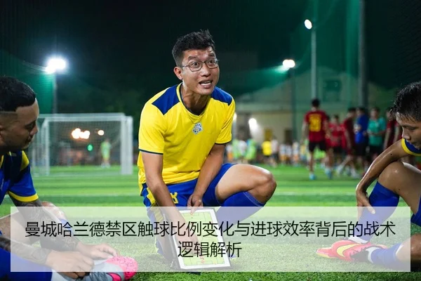 曼城哈兰德禁区触球比例变化与进球效率背后的战术逻辑解析