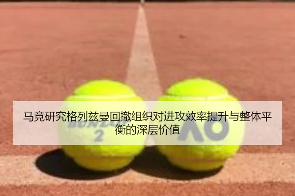 马竞研究格列兹曼回撤组织对进攻效率提升与整体平衡的深层价值