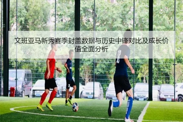 文班亚马新秀赛季封盖数据与历史中锋对比及成长价值全面分析