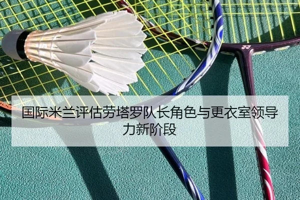 国际米兰评估劳塔罗队长角色与更衣室领导力新阶段