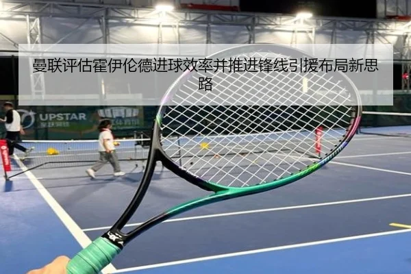 曼联评估霍伊伦德进球效率并推进锋线引援布局新思路