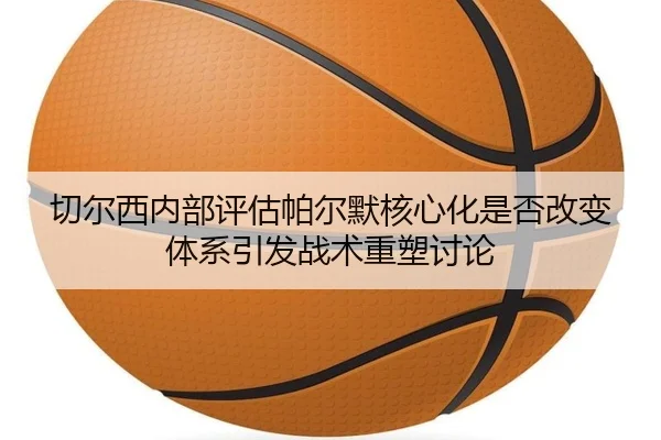 切尔西内部评估帕尔默核心化是否改变体系引发战术重塑讨论