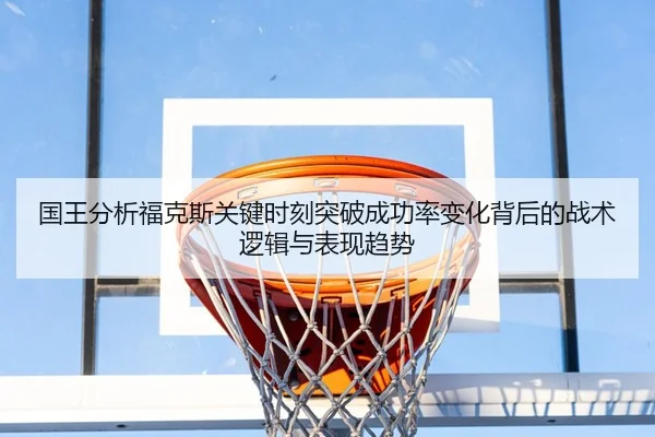 国王分析福克斯关键时刻突破成功率变化背后的战术逻辑与表现趋势