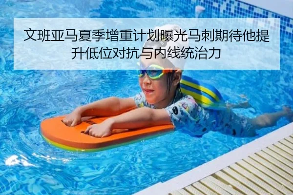 文班亚马夏季增重计划曝光马刺期待他提升低位对抗与内线统治力