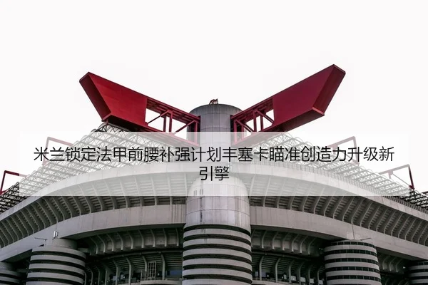 米兰锁定法甲前腰补强计划丰塞卡瞄准创造力升级新引擎