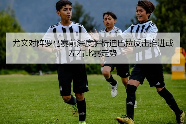 尤文对阵罗马赛前深度解析迪巴拉反击推进或左右比赛走势