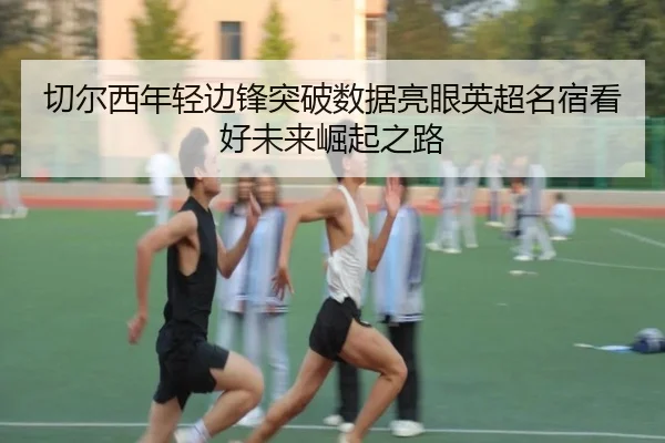 切尔西年轻边锋突破数据亮眼英超名宿看好未来崛起之路